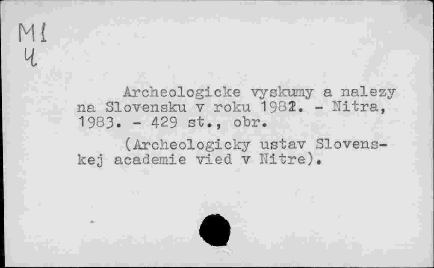 ﻿Ml ч
Archeologicke vyskumy a nalezy na Slovensku v roku 198Î. - Ultra, 1983. - 429 st., obr.
(Archeologicky ustav Slovens-kej academie vied v Nitre).